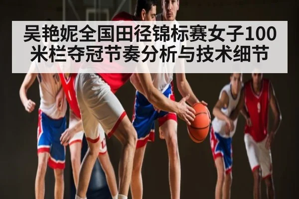 吴艳妮全国田径锦标赛女子100米栏夺冠节奏分析与技术细节