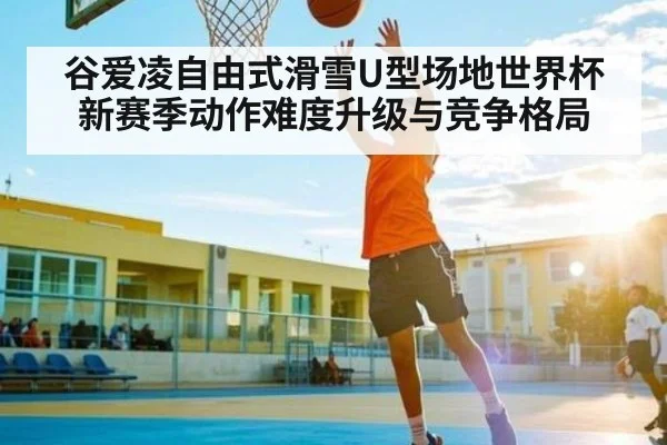 谷爱凌自由式滑雪U型场地世界杯新赛季动作难度升级与竞争格局