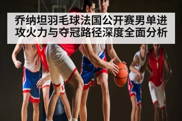 乔纳坦羽毛球法国公开赛男单进攻火力与夺冠路径深度全面分析