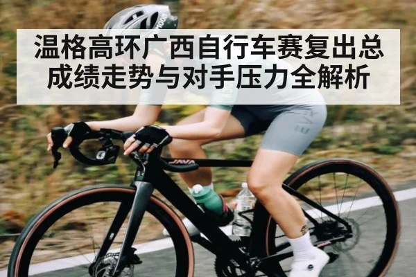 温格高环广西自行车赛复出总成绩走势与对手压力全解析