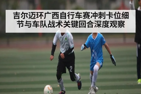 吉尔迈环广西自行车赛冲刺卡位细节与车队战术关键回合深度观察