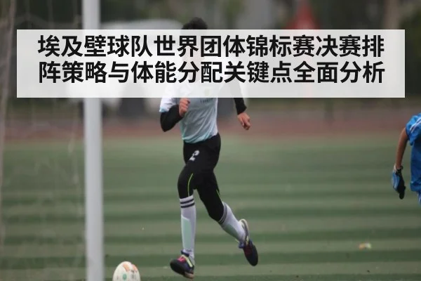 埃及壁球队世界团体锦标赛决赛排阵策略与体能分配关键点全面分析