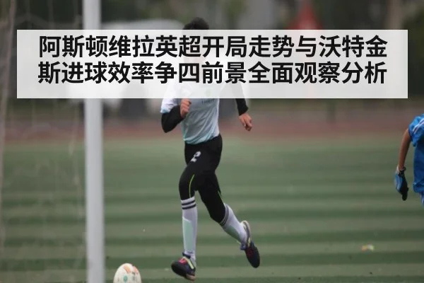 阿斯顿维拉英超开局走势与沃特金斯进球效率争四前景全面观察分析